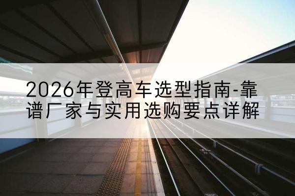 蚌山登高车厂家推荐-2026年登高车选型指南-靠谱厂家与实用选购要点详解