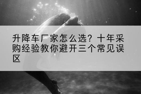 蚌山升降车厂家-怎么选？十年采购经验教你避开三个常见误区