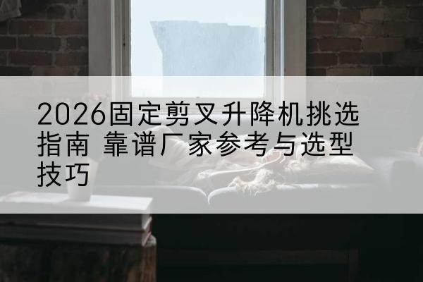 蚌山固定剪叉升降机厂家推荐-2026固定剪叉升降机挑选指南 靠谱厂家参考与选型技巧