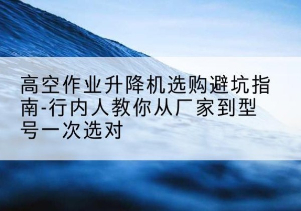 蚌山升降平台厂家-高空作业升降机选购避坑指南-行内人教你从厂家到型号一次选对