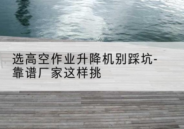 蚌山剪叉式升降机厂家-选高空作业升降机别踩坑-靠谱厂家这样挑