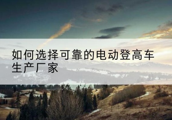 蚌山电动登高车厂家-如何选择可靠的电动登高车生产厂家