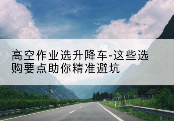 蚌山升降车厂家-高空作业选升降车-这些选购要点助你*避坑