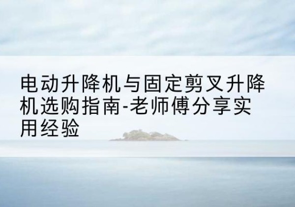 蚌山电动升降机怎么选-电动升降机与固定剪叉升降机选购指南-老师傅分享实用经验