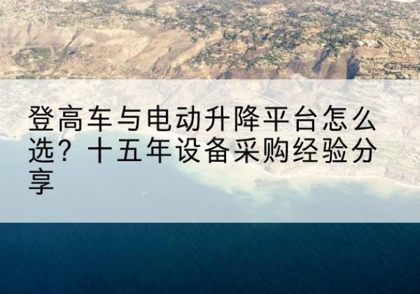 蚌山登高车厂家厂家-登高车与电动升降平台怎么选？十五年设备采购经验分享