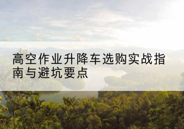 蚌山升降车怎么选-高空作业升降车选购实战指南与避坑要点