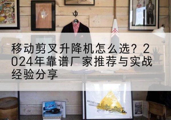 蚌山升降平台厂家推荐-移动剪叉升降机怎么选？2024年靠谱厂家推荐与实战经验分享