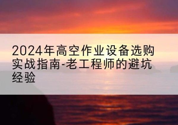 蚌山高空作业升降机厂家推荐-2024年高空作业设备选购实战指南-老工程师的避坑经验