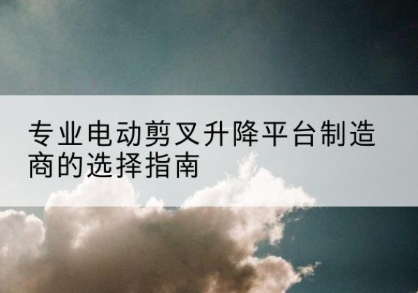 蚌山电动剪叉升降平台厂家-专业电动剪叉升降平台制造商的选择指南